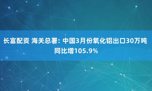 长富配资 海关总署: 中国3月份氧化铝出口30万吨 同比增105.9%