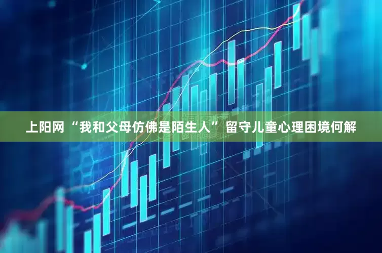 上阳网 “我和父母仿佛是陌生人” 留守儿童心理困境何解