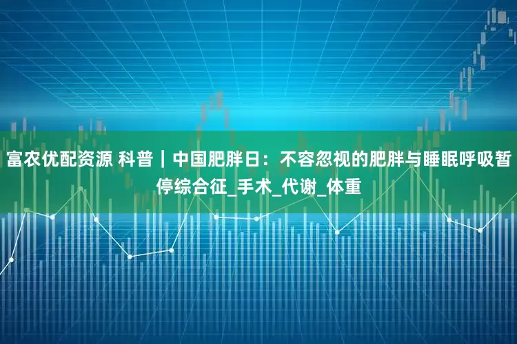 富农优配资源 科普｜中国肥胖日：不容忽视的肥胖与睡眠呼吸暂停综合征_手术_代谢_体重