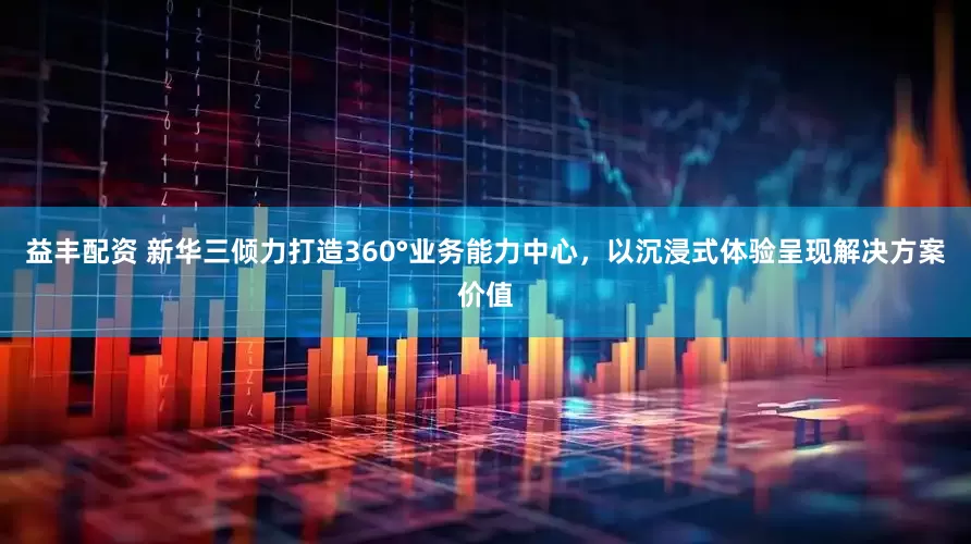 益丰配资 新华三倾力打造360°业务能力中心，以沉浸式体验呈现解决方案价值