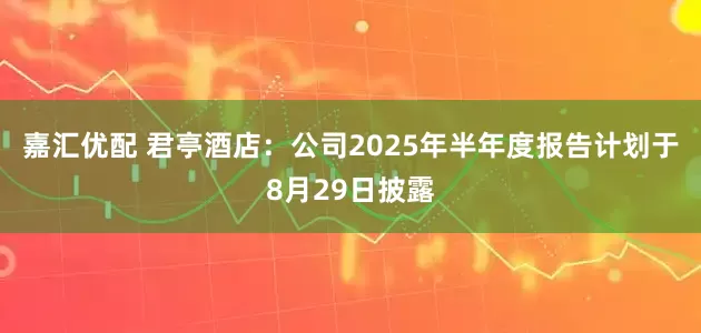 嘉汇优配 君亭酒店：公司2025年半年度报告计划于8月29日披露