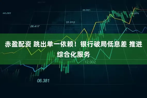 赤盈配资 跳出单一依赖！银行破局低息差 推进综合化服务